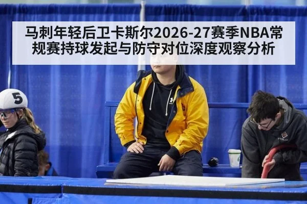马刺年轻后卫卡斯尔2026-27赛季NBA常规赛持球发起与防守对位深度观察分析